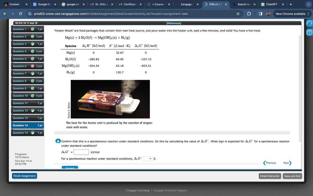 Content
Google Do
google slid X
Dr. Ortiz a ☑
Certificate ☑
> Course EX
Cengage L
☑
OWLv2 | O ✓
Search res
ChatGPT
✓
+
C
prod03-cnow-owl.cengagenow.com/ilrn/takeAssignment/takeCovalentActivity.do?locator-assignment-take
New Chrome available :
E4 CH 16 17 and 18
[References]
Question 1
1 pt
Question 2
2 pts
"Heater Meals" are food packages that contain their own heat source. Just pour water into the heater unit, wait a few minutes, and voilà! You have a hot meal.
Mg(s) + 2 H2O(l) → Mg(OH) 2 (s) + H2(g)
Question 3
1 pt
Species
AH° (kJ/mol) S° (J/mol·K) AƒG° (kJ/mol)
Question 4
2 pts
Mg(s)
0
32.67
0
Question 5
1 pt
Question 6
× 2 pts
H2O(l)
Mg(OH)2(s)
-285.83
69.95
-237.15
-924.54
63.18
-833.51
H2(g)
0
130.7
0
Question 7
1 pt
Question 8
2 pts
Question 9
1 pt
HEATER MEALS
Question 10
2 pts
Question 11
1 pt
Question 12
1 pt
Question 13
Charles D. Winters
INCLUDES
34 ou b
HEATER MEALS
1 pt
Question 14
1 pt
The heat for the heater unit is produced by the reaction of magne-
sium with water.
Question 15
1 pt
Progress:
a Confirm that this is a spontaneous reaction under standard conditions. Do this by calculating the value of ArG°. What sign is expected for AG° for a spontaneous reaction
under standard conditions?
A₁G°
=
kJ/mol
12/15 items
Due Apr 14 at
For a spontaneous reaction under standard conditions, AG°
05:00 PM
Finish Assignment
Submit
0.
Cengage Learning | Cengage Technical Support
Previous
Next
Email Instructor
Save and Exit