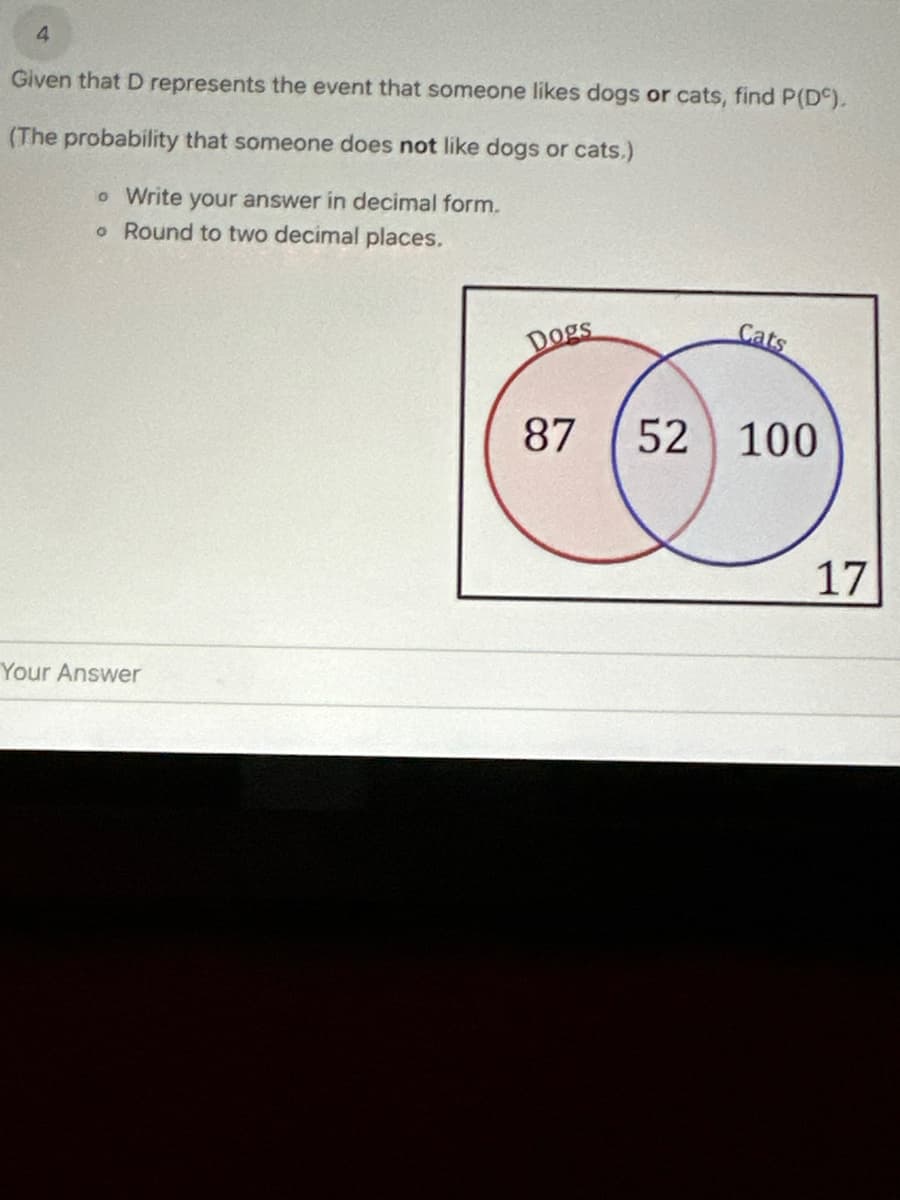 4
Given that D represents the event that someone likes dogs or cats, find P(DC).
(The probability that someone does not like dogs or cats.)
o Write your answer in decimal form.
o Round to two decimal places.
Your Answer
Dogs
87
Cats
52 100
17