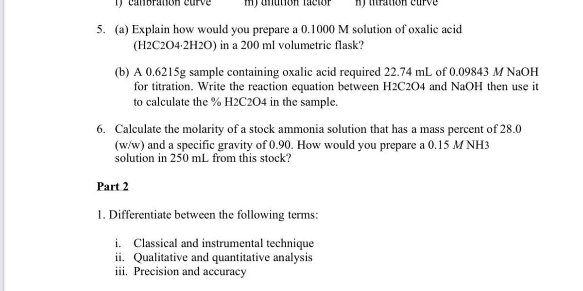 I) callbration curve
m) dilution factor
n) titratioön curve
5. (a) Explain how would you prepare a 0.1000 M solution of oxalic acid
(H2C204-2H20) in a 200 ml volumetric flask?
(b) A 0.6215g sample containing oxalic acid required 22.74 mL of 0.09843 M NaOH
for titration. Write the reaction equation between H2C204 and NaOH then use it
to calculate the % H2C2O4 in the sample.
6. Calculate the molarity of a stock ammonia solution that has a mass percent of 28.0
(w/w) and a specific gravity of 0.90. How would you prepare a 0.15 M NH3
solution in 250 mL from this stock?
Part 2
1. Differentiate between the following terms:
i. Classical and instrumental technique
ii. Qualitative and quantitative analysis
iii. Precision and accuracy
