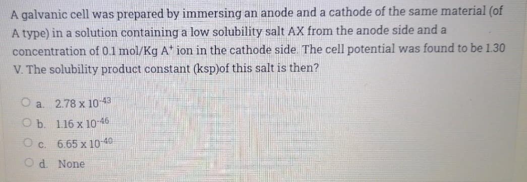 A galvanic cell was prepared by immersing an anode and a cathode of the same material (of
A type) in a solution containing a low solubility salt AX from the anode side and a
concentration of 01 mol/Kg A ion in the cathode side The cell potential was found to be 1.30
V. The solubility product constant (ksp)of this salt is then?
O a 2.78 x 10 43
O b. 116 x 10 46
O c. 6.65 x 10 40
Od None
