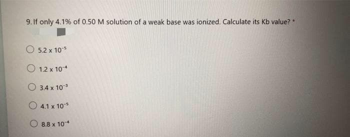 9. If only 4.1% of 0.50 M solution of a weak base was ionized. Calculate its Kb value? *
O 5.2 x 10*
O 1.2 x 104
3.4 x 10
O 4.1 x 10*
8.8 x 10
