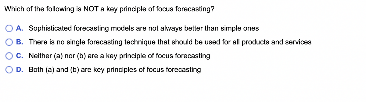 Which of the following is NOT a key principle of focus forecasting?
A. Sophisticated forecasting models are not always better than simple ones
B. There is no single forecasting technique that should be used for all products and services
C. Neither (a) nor (b) are a key principle of focus forecasting
D. Both (a) and (b) are key principles of focus forecasting
