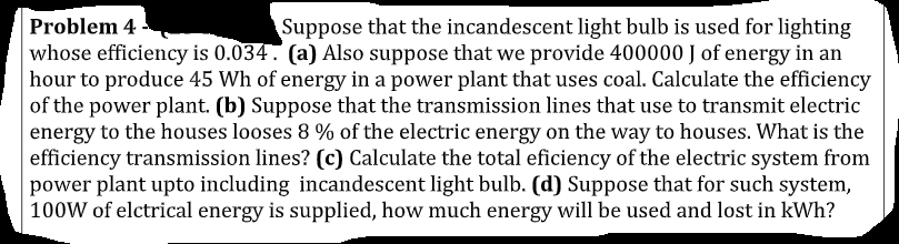 Problem 4
whose efficiency is 0.034. (a) Also suppose that we provide 400000 J of energy in an
hour to produce 45 Wh of energy in a power plant that uses coal. Calculate the efficiency
of the power plant. (b) Suppose that the transmission lines that use to transmit electric
energy to the houses looses 8 % of the electric energy on the way to houses. What is the
efficiency transmission lines? (c) Calculate the total eficiency of the electric system from
power plant upto including incandescent light bulb. (d) Suppose that for such system,
100W of elctrical energy is supplied, how much energy will be used and lost in kWh?
Suppose that the incandescent light bulb is used for lighting
