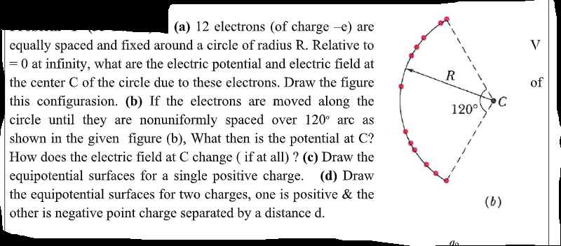 (a) 12 electrons (of charge -e) are
equally spaced and fixed around a circle of radius R. Relative to
= 0 at infinity, what are the electric potential and electric field at
the center C of the circle due to these electrons. Draw the figure
this configurasion. (b) If the electrons are moved along the
circle until they are nonuniformly spaced over 120° arc as
shown in the given figure (b), What then is the potential at C?
How does the electric field at C change ( if at all) ? (c) Draw the
equipotential surfaces for a single positive charge. (d) Draw
the equipotential surfaces for two charges, one is positive & the
other is negative point charge separated by a distance d.
V
of
C
120°
(b)
