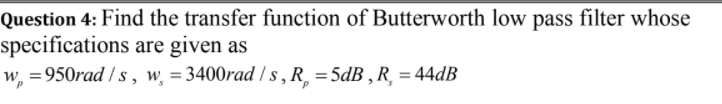 Question 4: Find the transfer function of Butterworth low pass filter whose
specifications are given as
w, =950rad / s , w̟ = 3400rad / s , R¸ =5dB , R¸ = 44dB
