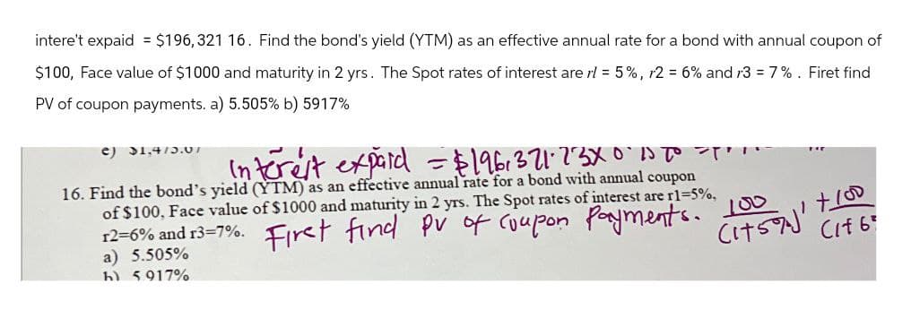 intere't expaid = $196,321 16. Find the bond's yield (YTM) as an effective annual rate for a bond with annual coupon of
$100, Face value of $1000 and maturity in 2 yrs. The Spot rates of interest are rl = 5%, r2 = 6% and 13 = 7%. Firet find
PV of coupon payments. a) 5.505% b) 5917%
e) 31.4/5.07
Interest expard = $196,371.73X0-10 To T
16. Find the bond's yield (YTM) as an effective annual rate for a bond with annual coupon
of $100, Face value of $1000 and maturity in 2 yrs. The Spot rates of interest are r1=5%,
12=6% and 13=7%. First find pv of coupon payments.
a) 5.505%
h) 5917%
100
(1759)'
+100
Cif 6