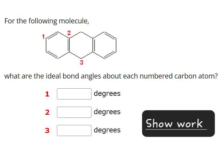 For the following molecule,
2
1.
what are the ideal bond angles about each numbered carbon atom?
1
degrees
2 3
degrees
Show work
degrees