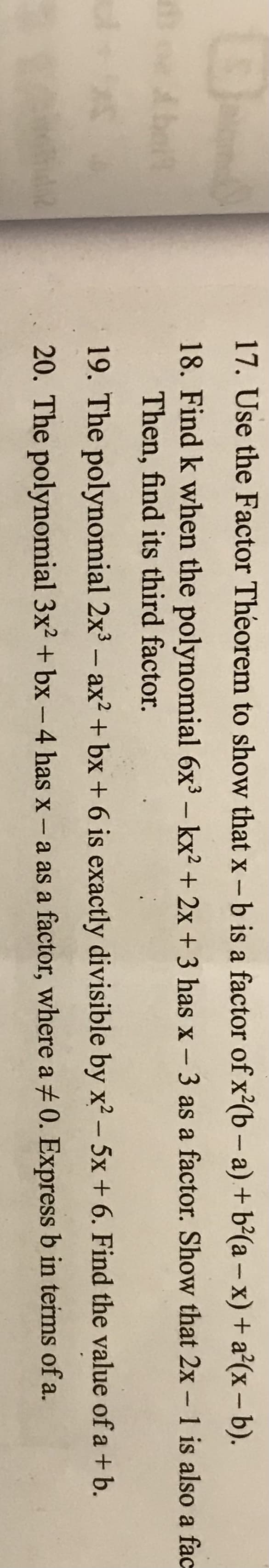17. Use the Factor Theorem to show that x -b is a factor of x²(b – a) + b²(a – x) + a²(x – b).
Abelt
18. Find k when the polynomial 6x³ – kx? + 2x + 3 has x - 3 as a factor. Show that 2x- 1 is also a fac
Then, find its third factor.
19. The polynomial 2x3 – ax? + bx + 6 is exactly divisible by x? – 5x + 6. Find the value of a + b.
20. The polynomial 3x2 + bx - 4 has x- a as a factor, where a +0. Express b in terms of a.
