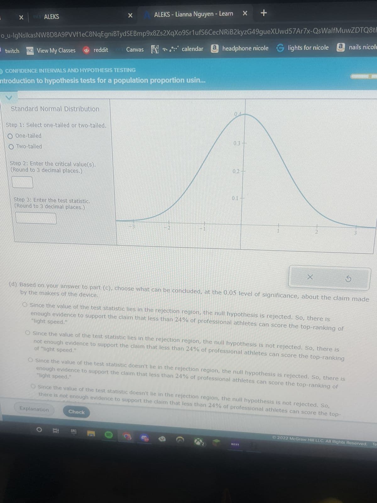 X
× | ALEKS
scgi/x/Isl.exe/1o_u-IgNsIkasNW8D8A9PVVf1eC8NqEgniBTyd
twitch SC View My Classes
ft session expired
M gmail
|||
Ho
H₁:
reddit
CONFIDENCE INTERVALS AND HYPOTHESIS TESTING
Introduction to hypothesis tests for a population proportion usin...
X
Standard Normal Distribution
Explanation
SEBmp9x8Zs2XqXo9Sr1ufS6CecNRIB2kyzG49gueXUwd57Ar7x-QsWalfMuwZDTQ8th1X_GKROKSCEJDq?10Bw7QYjlbavbSPXtx
headphone nicole lights for nicole
O
Canvas*** calendar
Check
ALEKS - Lianna Nguyen - Learn X +
Photon is a training device that is designed to improve a user's reaction time. Similar devices have been criticized for being too easy to master, but the makers
of Photon say that their device is built to give most users room to improve. The makers say that even among professional athletes, the proportion, p, who can
score the top ranking of "light speed" is less than 24%. A random sample of 115 professional athletes is chosen, and 16 score a ranking of "light speed" while
using the device.
Complete the parts below to perform a hypothesis test to see if there is enough evidence, at the 0.05 level of significance, to support the claim that the
proportion of all professional athletes who can score a ranking of "light speed" is less than 24%.
(a) State the null hypothesis Ho and the alternative hypothesis H₁ that you would use for the test.
13
EPIC
VE
VE
• The value of the test statistic is given by z
=
X
(c) Perform a Z-test. Here is some information to help you with your Z-test.
• 70.05 is the value that cuts off an area of 0.05 in the right tail of the distribution.
р-р
p(1-P)
n
p
USO
(b) For your hypothesis test, you will use a Z-test. Find the values of np and n (1-p) to confirm that a Z-test can be used. (One standard is that np > 10
and n (1-p) ≥ 10 under the assumption that the null hypothesis is true.) Here è is the sample size and p is the population proportion you are testing.
np = 0
n(1-p) =
EVE
a nails nicole
a nicole balm
nicole realy want
NZXY
0/5
(
Ⓒ2022 McGraw Hill LLC. All Rights Reserved. Terms of Use | Privacy Center | Acces