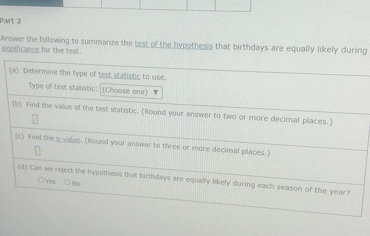 Part 2
Answer the following to summarize the test of the hypothesis that birthdays are equally likely during
significance for the test.
(a) Determine the type of test statistic to use.
Type of test statistic: (Choose one) ▼
(b) Find the value of the test statistic. (Round your answer to two or more decimal places.)
0
(c) Find the p-value. (Round your answer to three or more decimal places.)
0
(d) Can we reject the hypothesis that birthdays are equally likely during each season of the year?
OYes O No