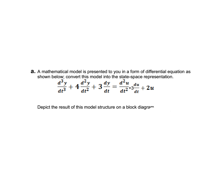 a. A mathematical model is presented to you in a form of differential equation as
shown below; convert this model into the state-space representation.
dy
d²y
+ 4
+ 3
dt2
a3y
d?u
du
dt3
dt2 +3, + 2u
dt
dt
Depict the result of this model structure on a block diagram
