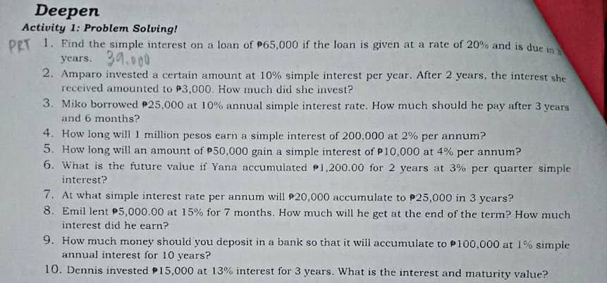 Deepen
Activity 1: Problem Solving!
PET 1. Find the simple interest on a loan of P65,000 if the loan is given at a rate of 20% and is due i
years. 30.०००
2. Amparo invested a certain amount at 10% simple interest per year. After 2 years, the interest she
received amounted to P3,000. How much did she invest?
3. Miko borrowed P25,000 at 10% annual simple interest rate. How much should he pay after 3 years
and 6 months?
4. How long will 1 million pesos earn a simple interest of 200,000 at 2% per annum?
5. How long will an amount of P50,000 gain a simple interest of P10,000 at 4% per annum?
6. What is the future value if Yana accumuiated P1,200.00 for 2 years at 3% per quarter simple
interest?
7. At what simple interest rate per annum will P20,000 accumulate to P25,000 in 3 years?
8. Emil lent P5,000.00 at 15% for 7 months. How much will he get at the end of the term? How much
interest did he earn?
9. How much money should you deposit in a bank so that it will accumulate to P100,000 at 1% simple
annual interest for 10 years?
10. Dennis invested P15,000 at 13% interest for 3 years. What is the interest and maturity value?
