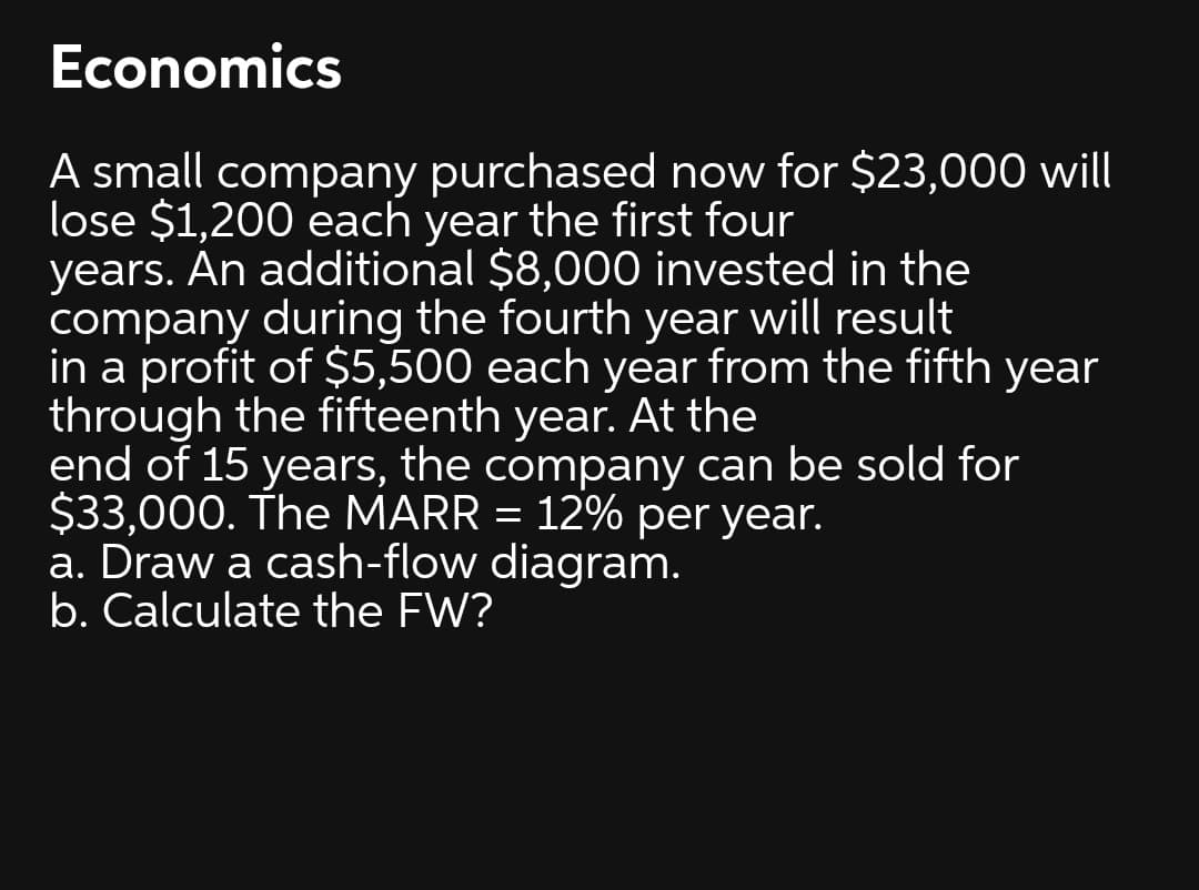 Economics
A small company purchased now for $23,000 will
lose $1,200 each year the first four
years. An additional $8,000 invested in the
company during the fourth year will result
in a profit of $5,500 each year from the fifth year
through the fifteenth year. At the
end of 15 years, the company can be sold for
$33,000. The MARR = 12% per year.
a. Draw a cash-flow diagram.
b. Calculate the FW?
%3D
