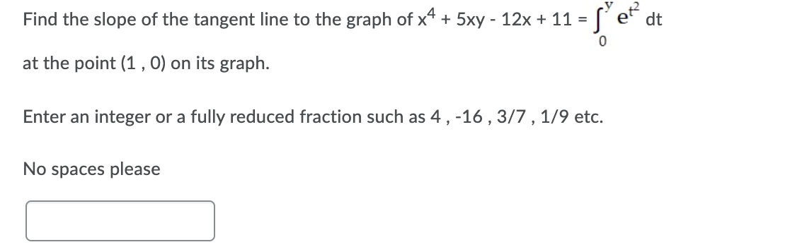 Find the slope of the tangent line to the graph of x4 + 5xy - 12x + 11 =
dt
at the point (1 , 0) on its graph.
Enter an integer or a fully reduced fraction such as 4, -16 , 3/7 , 1/9 etc.
No spaces please
