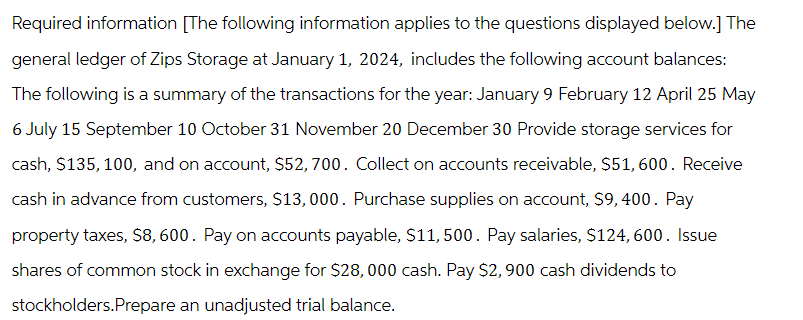 Required information [The following information applies to the questions displayed below.] The
general ledger of Zips Storage at January 1, 2024, includes the following account balances:
The following is a summary of the transactions for the year: January 9 February 12 April 25 May
6 July 15 September 10 October 31 November 20 December 30 Provide storage services for
cash, $135, 100, and on account, $52, 700. Collect on accounts receivable, $51, 600. Receive
cash in advance from customers, $13,000. Purchase supplies on account, $9, 400. Pay
property taxes, $8,600. Pay on accounts payable, $11,500. Pay salaries, $124, 600. Issue
shares of common stock in exchange for $28,000 cash. Pay $2,900 cash dividends to
stockholders.Prepare an unadjusted trial balance.