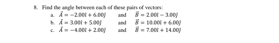 8. Find the angle between each of these pairs of vectors:
a. Ã = -2.00î + 6.00ĵ
b. Ã = 3.00î + 5.00ĵ
c. Ã = -4.00î + 2.00ĵ
B = 2.00î – 3.00f
B = 10.00î + 6.00ĵ
B = 7.00î + 14.00ĵ
and
and
and
