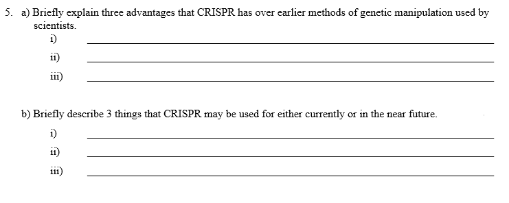 5. a) Briefly explain three advantages that CRISPR has over earlier methods of genetic manipulation used by
scientists.
1)
111)
b) Briefly describe 3 things that CRISPR may be used for either currently or in the near future.
1)
