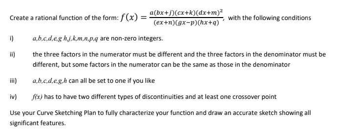 Create a rational function of the form: f(x) = ·
a(bx+j) (cx+k)(dx+m)²
(ex+n) (gx-p)(hx+q)
with the following conditions
i)
a,b,c,d,e,g h.,j,k,m,n,p.q are non-zero integers.
ii)
the three factors in the numerator must be different and the three factors in the denominator must be
different, but some factors in the numerator can be the same as those in the denominator
a,b,c,d,e,g,h can all be set to one if you like
iv)
f(x) has to have two different types of discontinuities and at least one crossover point
Use your Curve Sketching Plan to fully characterize your function and draw an accurate sketch showing all
significant features.