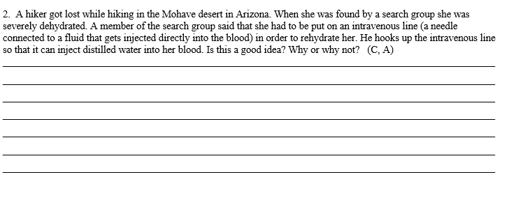 2. A hiker got lost while hiking in the Mohave desert in Arizona. When she was found by a search group she was
severely dehydrated. A member of the search group said that she had to be put on an intravenous line (a needle
connected to a fluid that gets injected directly into the blood) in order to rehydrate her. He hooks up the intravenous line
so that it can inject distilled water into her blood. Is this a good idea? Why or why not? (C, A)
са
