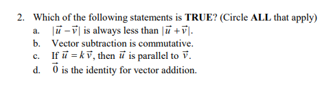 2. Which of the following statements is TRUE? (Circle ALL that apply)
a.
b.
-V is always less than |ū + v.
Vector subtraction is commutative.
If ū= kv, then it is parallel to V.
Ō is the identity for vector addition.
c.
d.