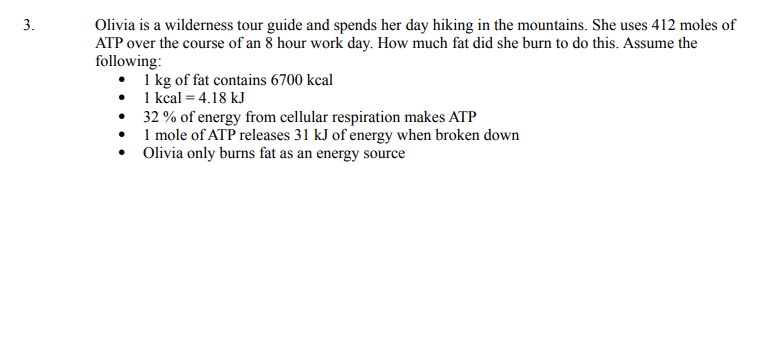 3.
Olivia is a wilderness tour guide and spends her day hiking in the mountains. She uses 412 moles of
ATP over the course of an 8 hour work day. How much fat did she burn to do this. Assume the
following:
• 1 kg of fat contains 6700 kcal
• 1 kcal = 4.18 kJ
32 % of energy from cellular respiration makes ATP
1 mole of ATP releases 31 kJ of energy when broken down
• Olivia only burns fat as an energy source

