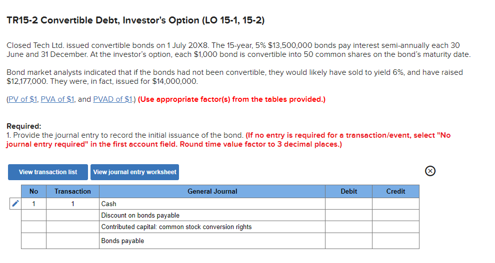 TR15-2 Convertible Debt, Investor's Option (LO 15-1, 15-2)
Closed Tech Ltd. issued convertible bonds on 1 July 20X8. The 15-year, 5% $13,500,000 bonds pay interest semi-annually each 30
June and 31 December. At the investor's option, each $1,000 bond is convertible into 50 common shares on the bond's maturity date.
Bond market analysts indicated that if the bonds had not been convertible, they would likely have sold to yield 6%, and have raised
$12,177,000. They were, in fact, issued for $14,000,000.
(PV of $1, PVA of $1, and PVAD of $1.) (Use appropriate factor(s) from the tables provided.)
Required:
1. Provide the journal entry to record the initial issuance of the bond. (If no entry is required for a transaction/event, select "No
journal entry required" in the first account field. Round time value factor to 3 decimal places.)
View transaction list
View journal entry worksheet
No
Transaction
General Journal
1
1
Cash
Discount on bonds payable
Contributed capital: common stock conversion rights
Bonds payable
Debit
Credit