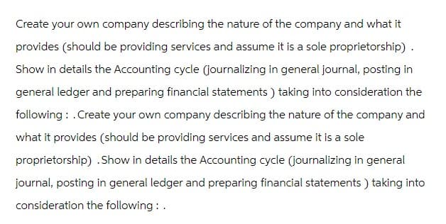 Create your own company describing the nature of the company and what it
provides (should be providing services and assume it is a sole proprietorship).
Show in details the Accounting cycle (journalizing in general journal, posting in
general ledger and preparing financial statements) taking into consideration the
following: Create your own company describing the nature of the company and
what it provides (should be providing services and assume it is a sole
proprietorship) .Show in details the Accounting cycle (journalizing in general
journal, posting in general ledger and preparing financial statements) taking into
consideration the following: .