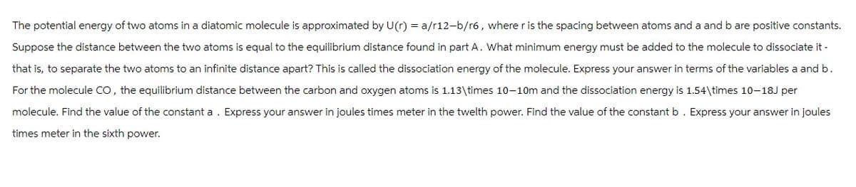 The potential energy of two atoms in a diatomic molecule is approximated by U(r) = a/r12-b/r6, where r is the spacing between atoms and a and b are positive constants.
Suppose the distance between the two atoms is equal to the equilibrium distance found in part A. What minimum energy must be added to the molecule to dissociate it -
that is, to separate the two atoms to an infinite distance apart? This is called the dissociation energy of the molecule. Express your answer in terms of the variables a and b.
For the molecule CO, the equilibrium distance between the carbon and oxygen atoms is 1.13\times 10-10m and the dissociation energy is 1.54\times 10-18J per
molecule. Find the value of the constant a. Express your answer in joules times meter in the twelth power. Find the value of the constant b. Express your answer in joules
times meter in the sixth power.