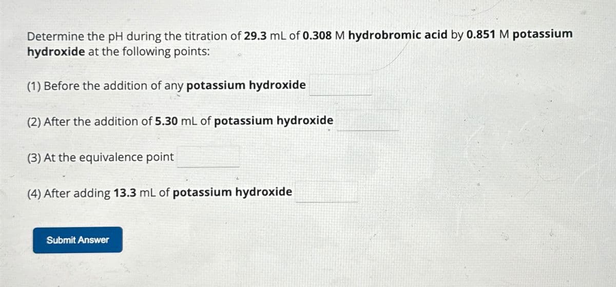 Determine the pH during the titration of 29.3 mL of 0.308 M hydrobromic acid by 0.851 M potassium
hydroxide at the following points:
(1) Before the addition of any potassium hydroxide
(2) After the addition of 5.30 mL of potassium hydroxide
(3) At the equivalence point
(4) After adding 13.3 mL of potassium hydroxide
Submit Answer