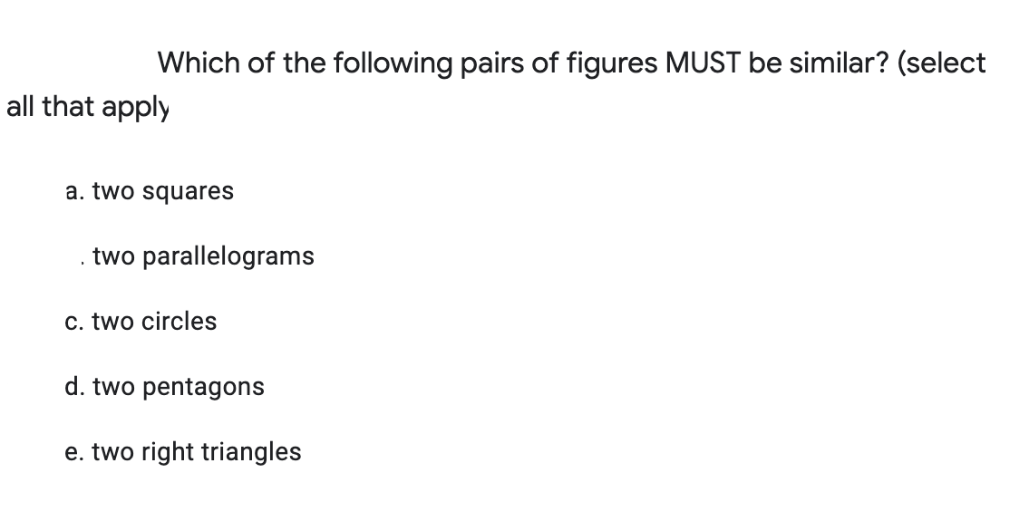 Which of the following pairs of figures MUST be similar? (select
all that apply
a. two squares
two parallelograms
c. two circles
d. two pentagons
e. two right triangles
