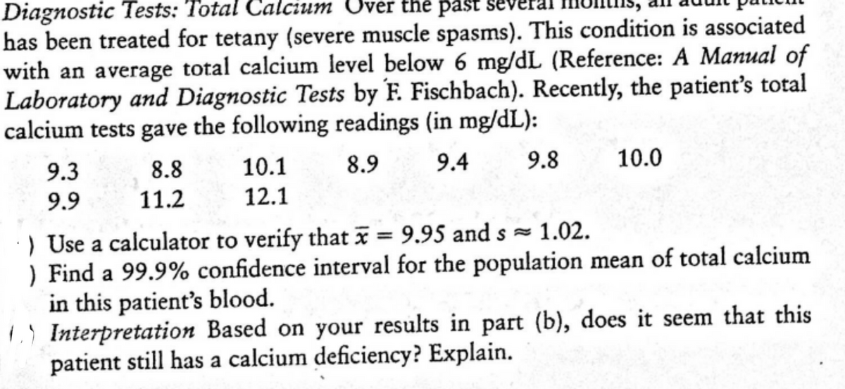 Diagnostic Tests: Total Calcium U
has been treated for tetany (severe muscle spasms). This condition is associated
with an average total calcium level below 6 mg/dL (Reference: A Manual of
Laboratory and Diagnostic Tests by F. Fischbach). Recently, the patient's total
calcium tests gave the following readings (in mg/dL):
ver the past
9.3
8.8
10.1
8.9
9.4
9.8
10.0
9.9
11.2
12.1
) Use a calculator to verify that = 9.95 and s
) Find a 99.9% confidence interval for the population mean of total calcium
in this patient's blood.
L) Interpretation Based on your results in part (b), does it seem that this
patient still has a calcium deficiency? Explain.
1.02.
