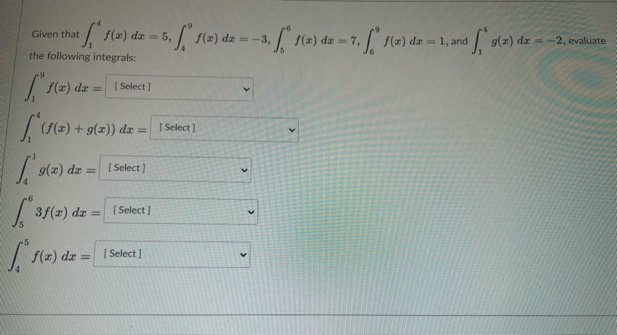 Given that
the following integrals:
[ f(x) dx = [[ Select]
[ (12) +
(f(x) + g(x)) dx =
S f(x) dx = 5,
g(x) dx = [Select]
6.
[3
1's
3f(x) dx
f(x) dx
-
[Select]
[Select]
[ f(x)
[Select]
da
= -3,
-3, f(a) da -7, f(a) da - 1, and
g(x) dx = -2, evaluate