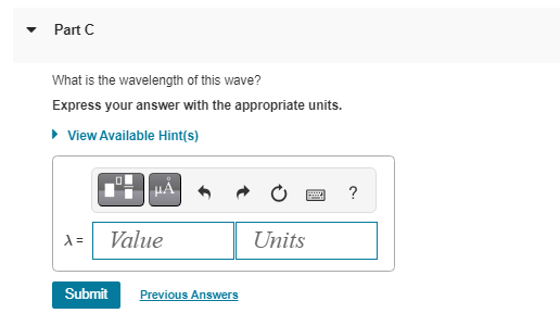 Part C
What is the wavelength of this wave?
Express your answer with the appropriate units.
▸ View Available Hint(s)
X=
Value
Submit Previous Answers
B
Units
?