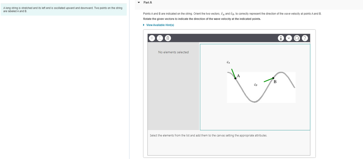 A long string is stretched and its left end is oscillated upward and downward. Two points on the string
are labeled A and B.
Part A
Points A and B are indicated on the string. Orient the two vectors, and B, to correctly represent the direction f the wave velocity at points A and B.
Rotate the given vectors to indicate the direction of the wave velocity at the indicated points.
► View Available Hint(s)
No elements selected
JA
UB
Select the elements from the list and add them to the canvas setting the appropriate attributes.
B