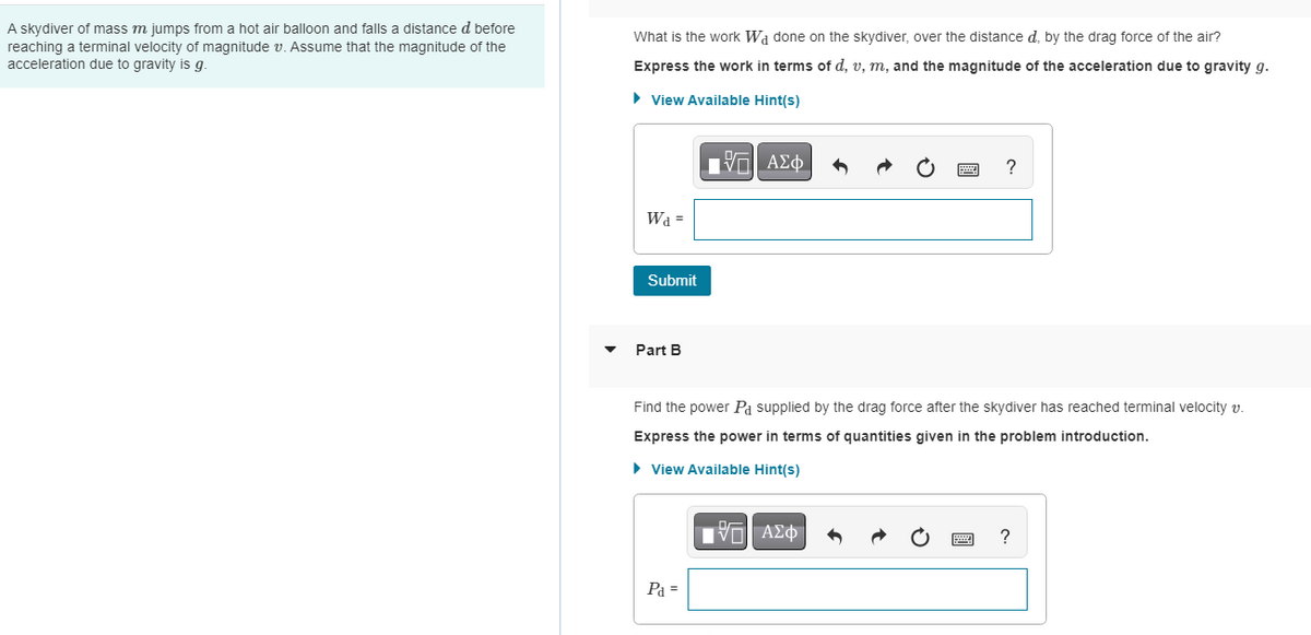 A skydiver of mass m jumps from a hot air balloon and falls a distance d before
reaching a terminal velocity of magnitude v. Assume that the magnitude of the
acceleration due to gravity is g.
What is the work W₁ done on the skydiver, over the distance d, by the drag force of the air?
Express the work in terms of d, v, m, and the magnitude of the acceleration due to gravity g.
► View Available Hint(s)
17 ΑΣΦ
Wa =
Submit
Part B
Find the power På supplied by the drag force after the skydiver has reached terminal velocity v.
Express the power in terms of quantities given in the problem introduction.
► View Available Hint(s)
Pa =
?
IVE ΑΣΦ
?