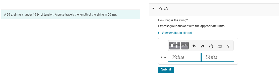 A 25 g string is under 15 N of tension. A pulse travels the length of the string in 50 ms.
Part A
How long is the string?
Express your answer with the appropriate units.
▸ View Available Hint(s)
L =
Submit
μA
Value
Units
?