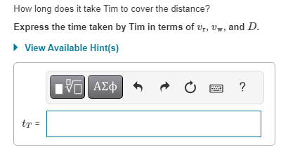 How long does it take Tim to cover the distance?
Express the time taken by Tim in terms of Ur, Uw, and D.
► View Available Hint(s)
tt =
IVE ΑΣΦ
Ć
?