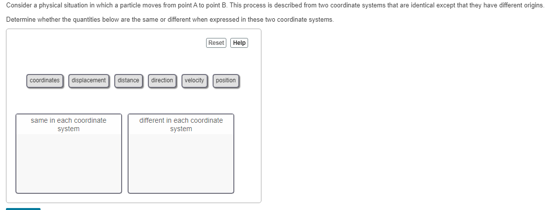 Consider a physical situation in which a particle moves from point A to point B. This process is described from two coordinate systems that are identical except that they have different origins.
Determine whether the quantities below are the same or different when expressed in these two coordinate systems.
coordinates displacement distance direction velocity
same in each coordinate
system
Reset Help
position
different in each coordinate
system