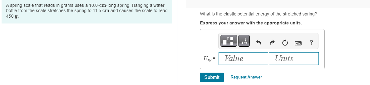 A spring scale that reads in grams uses a 10.0-cm-long spring. Hanging a water
bottle from the scale stretches the spring to 11.5 cm and causes the scale to read
450 g.
What is the elastic potential energy of the stretched spring?
Express your answer with the appropriate units.
Usp =
Submit
μÀ
Value
Request Answer
Units
?