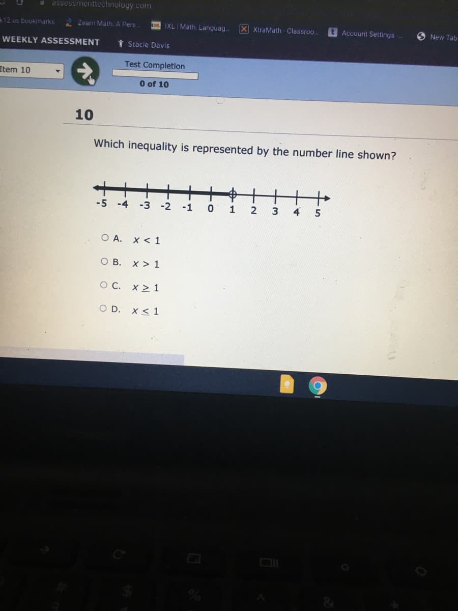 assessmenttechnology.com
12.us bookmarks
Zeam Math. A Pers.
IXL Math, Languag.
X XtraMath Classroo..
t Account Settings
O New Tab
WEEKLY ASSESSMENT
Y Stacie Davis
Test Completion
Item 10
O of 10
10
Which inequality is represented by the number line shown?
+
-5 -4
中十++
-3
-2
-1
4.
O A. X < 1
ов. х> 1
O C. x > 1
O D.
x < 1
