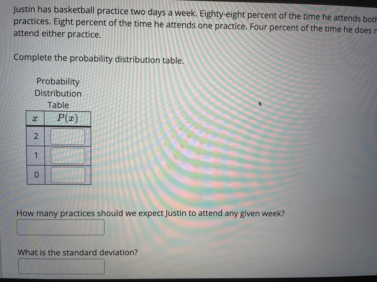 Justin has basketball practice two days a week. Eighty-eight percent of the time he attends both
practices. Eight percent of the time he attends one practice. Four percent of the time he does r
attend either practice.
Complete the probability distribution table.
Probability
Distribution
Table
P(x)
1
How many practices should we expect Justin to attend any given week?
What is the standard deviation?
