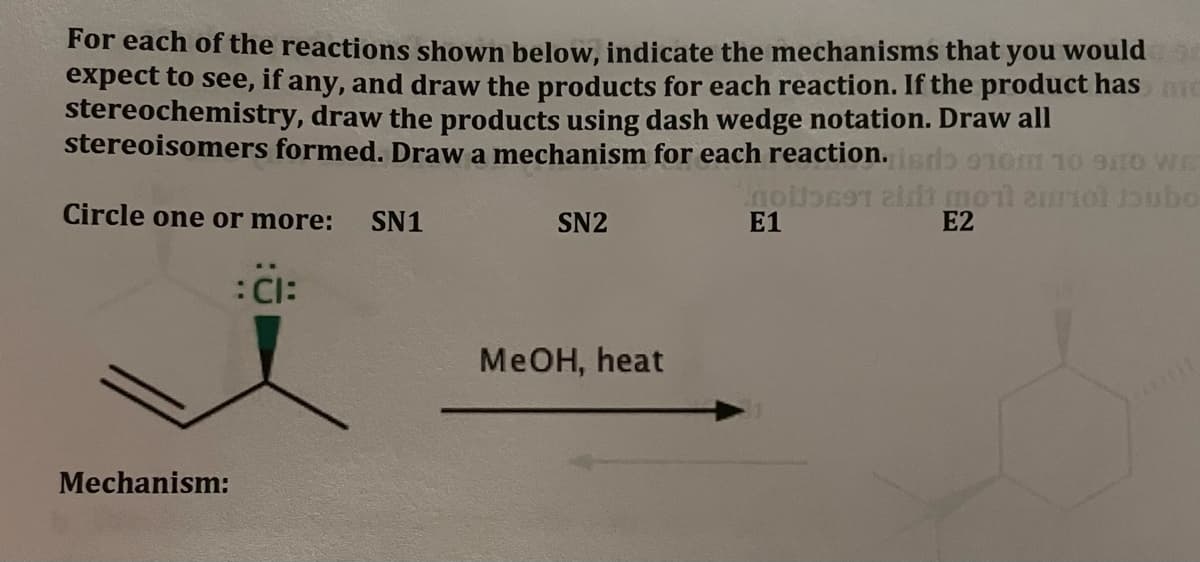 For each of the reactions shown below, indicate the mechanisms that you would
expect to see, if any, and draw the products for each reaction. If the product hasme
stereochemistry, draw the products using dash wedge notation. Draw all
stereoisomers formed. Draw a mechanism for each reaction.srio 1om 1o to wr
Circle one or more: SN1
SN2
E1
E2
:CI:
MeOH, heat
Mechanism:

