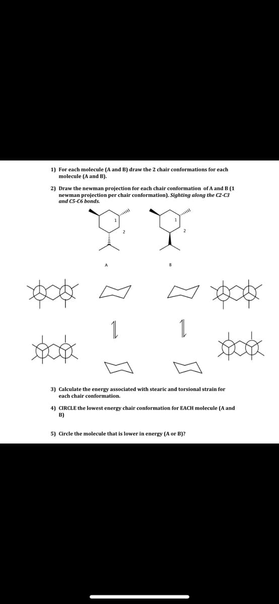 1) For each molecule (A and B) draw the 2 chair conformations for each
molecule (A and B).
2) Draw the newman projection for each chair conformation ofA and B (1
newman projection per chair conformation). Sighting along the C2-C3
and C5-C6 bonds.
..
1
1
3) Calculate the energy associated with stearic and torsional strain for
each chair conformation.
4) CIRCLE the lowest energy chair conformation for EACH molecule (A and
B)
5) Circle the molecule that is lower in energy (A or B)?
