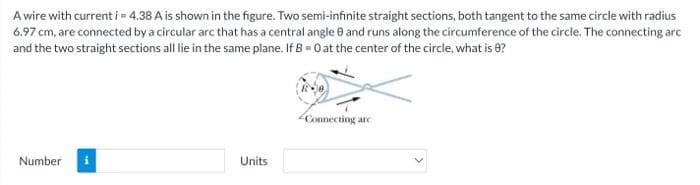 A wire with current i = 4.38 A is shown in the figure. Two semi-infinite straight sections, both tangent to the same circle with radius
6.97 cm, are connected by a circular arc that has a central angle 0 and runs along the circumference of the circle. The connecting arc
and the two straight sections all lie in the same plane. If B = 0 at the center of the circle, what is 8?
Number
Units
Connecting are