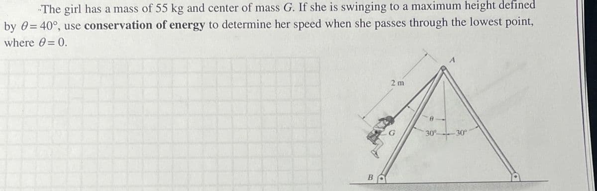"The girl has a mass of 55 kg and center of mass G. If she is swinging to a maximum height defined
by 0=40°, use conservation of energy to determine her speed when she passes through the lowest point,
where = 0.
B
2 m
30° 30°