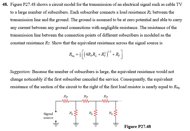 48. Figure P27.48 shows a circuit model for the transmission of an electrical signal such as cable TV
to a large number of subscribers. Each subscriber connects a load resistance R1 between the
transmission line and the ground. The ground is assumed to be at zero potential and able to carry
any current between any ground connections with negligible resistance. The resistance of the
transmission line between the connection points of different subscribers is modeled as the
constant resistance Rr. Show that the equivalent resistance across the signal source is
R. = (4R,R, +R; )“ +R,
Suggestion: Because the number of subscribers is large, the equivalent resistance would not
change noticeably if the first subscriber canceled the service. Consequently, the equivalent
resistance of the seetion of the circuit to the right of the first load resistor is nearly equal to Req.
RT
Rr
Signal
source
Figure P27.48
