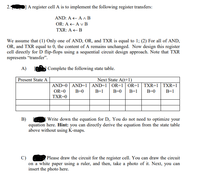 2.
A register cell A is to implement the following register transfers:
AND: A + A A B
OR: A + A v B
TXR: A + B
We assume that (1) Only one of AND, OR, and TXR is equal to 1; (2) For all of AND,
OR, and TXR equal to 0, the content of A remains unchanged. Now design this register
cell directly for D flip-flops using a sequential circuit design approach. Note that TXR
represents "transfer".
A)
| Complete the following state table.
Next State A(t+1)
AND=0 AND=1| AND=1 OR=1 OR=1| TXR=1 | TXR=1
Present State A
OR=0
B=0
В-1
B=0
B=1
B=0
B=1
TXR=0
B)
equation here. Hint: you can directly derive the equation from the state table
above without using K-maps.
Write down the equation for D;. You do not need to optimize your
Please draw the circuit for the register cell. You can draw the circuit
C)
on a white paper using a ruler, and then, take a photo of it. Next, you can
insert the photo here.
