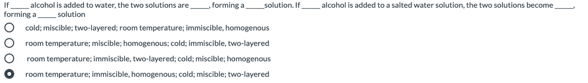 If
alcohol is added to water, the two solutions are,
„ forming a
solution. If
alcohol is added to a salted water solution, the two solutions become
forming a solution
cold; miscible; two-layered; room temperature; immiscible, homogenous
room temperature; miscible; homogenous; cold; immiscible, two-layered
room temperature; immiscible, two-layered; cold; miscible; homogenous
room temperature; immiscible, homogenous; cold; miscible; two-layered
O 00 0
