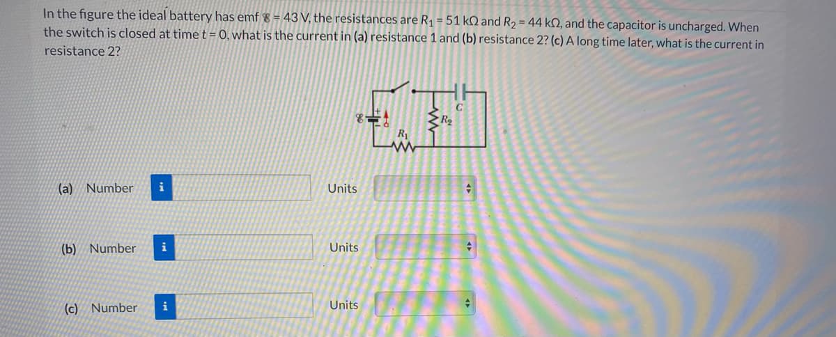 In the figure the ideal battery has emf 8 = 43 V, the resistances are R1 = 51 kN and R2 = 44 kN, and the capacitor is uncharged. When
the switch is closed at time t = 0, what is the current in (a) resistance 1 and (b) resistance 2? (c) A long time later, what is the current in
resistance 2?
R2
R1
(a) Number
Units
(b) Number
i
Units
(c) Number
i
Units
