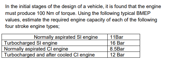 In the initial stages of the design of a vehicle, it is found that the engine
must produce 100 Nm of torque. Using the following typical BMEP
values, estimate the required engine capacity of each of the following
four stroke engine types;
Normally aspirated SI engine
Turbocharged Sl engine
Normally aspirated Cl engine
Turbocharged and after cooled Cl engine
11Bar
16 Bar
8.5Bar
12 Bar